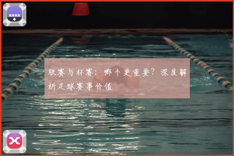 联赛与杯赛：哪个更重要？深度解析足球赛事价值