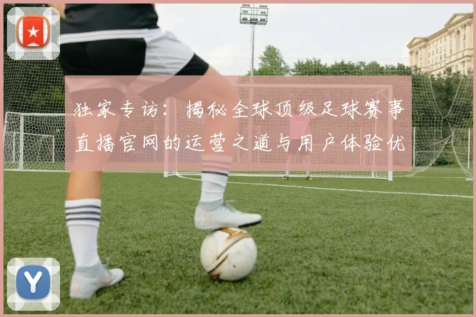 独家专访：揭秘全球顶级足球赛事直播官网的运营之道与用户体验优化策略