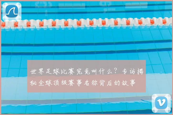世界足球比赛究竟叫什么？专访揭秘全球顶级赛事名称背后的故事