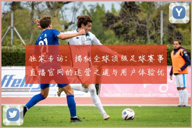 独家专访：揭秘全球顶级足球赛事直播官网的运营之道与用户体验优化策略