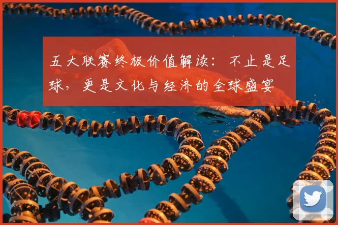 五大联赛终极价值解读：不止是足球，更是文化与经济的全球盛宴