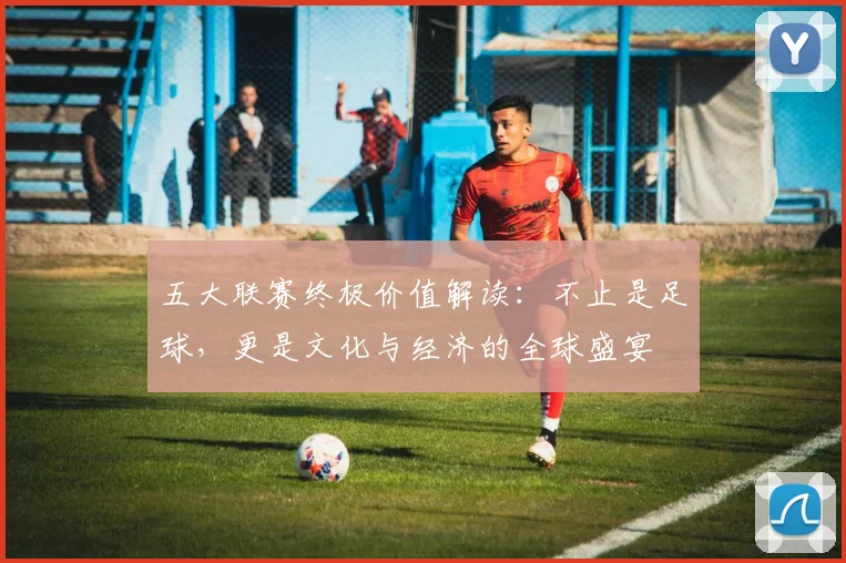五大联赛终极价值解读：不止是足球，更是文化与经济的全球盛宴