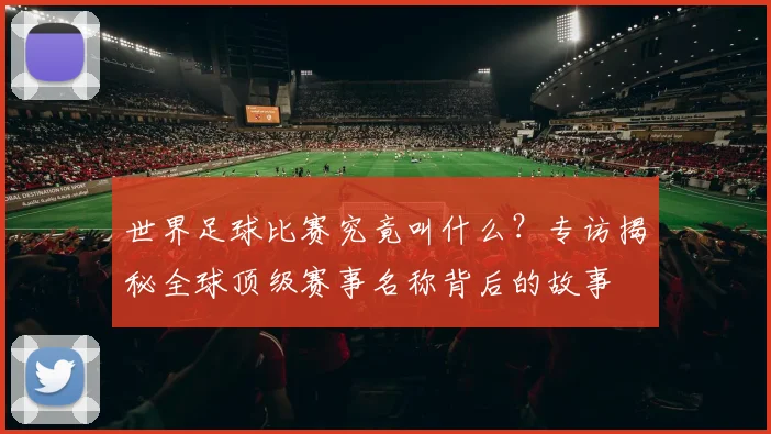 世界足球比赛究竟叫什么？专访揭秘全球顶级赛事名称背后的故事