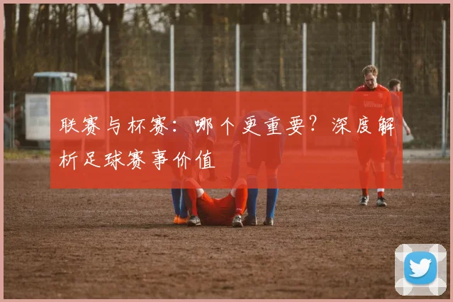联赛与杯赛：哪个更重要？深度解析足球赛事价值